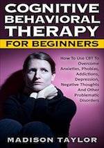 Cognitive Behavioral Therapy for Beginners: How to Use CBT to Overcome Anxieties, Phobias, Addictions, Depression, Negative Thoughts, and Other Problematic Disorders